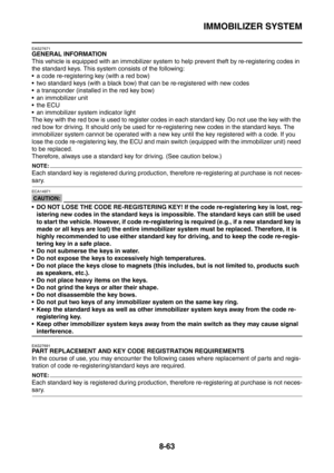 Page 436
IMMOBILIZER SYSTEM
8-63
EAS27671
GENERAL INFORMATION
This vehicle is equipped with an immobilizer system to help prevent theft by re-registering codes in 
the standard keys. This system consists of the following:
 a code re-registering key (with a red bow)
 two standard keys (with a black bow) that can be re-registered with new codes
 a transponder (installed in the red key bow)
 an immobilizer unit
the ECU
 an immobilizer system indicator light
The key with the red bow is used to register codes...