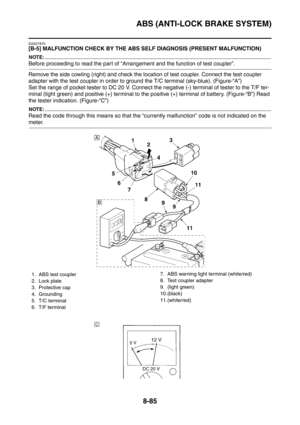 Page 458
ABS (ANTI-LOCK BRAKE SYSTEM)
8-85
EAS27870
[B-5] MALFUNCTION CHECK BY THE ABS SELF DIAGNOSIS (PRESENT MALFUNCTION)
NOTE:
Before proceeding to read the part of “Arrangement and the function of test coupler”.
Remove the side cowling (right) and check the location of test coupler. Connect the test coupler 
adapter with the test coupler in order to ground the T/C terminal (sky-blue). (Figure-“A”)
Set the range of pocket tester to DC 20 V. Connect the negative (-) terminal of tester to the T/F ter-
minal...