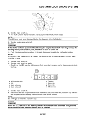 Page 475
ABS (ANTI-LOCK BRAKE SYSTEM)
8-102
2. Turn the main switch on. The multi-function display indicates previously recorded malfunction codes.
NOTE:
The ABS error code is not displayed dur ing the diagnosis of the fuel injection.
3. Turn the engine stop switch off.
CAUTION:
ECA4S81019
If the starter switch is pushed without turning the engine stop switch off, it may damage the 
starting motor gears or other parts, therefore be sure to turn it off.
4. Push the starter switch more than 10 times in 4 seconds...