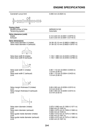 Page 49
ENGINE SPECIFICATIONS
2-4
Camshaft runout limit 0.060 mm (0.0024 in)
 
Timing chainModel/number of links 92RH2015/120
Tensioning system Automatic
Valve clearance (cold)Intake 0.13–0.20 mm (0.0051–0.0079 in)
Exhaust 0.23–0.30 mm (0.0091–0.0118 in)
Valve dimensions
Valve head diameter A (intake) 24.90–25.10 mm (0.9803–0.9882 in)
Valve head diameter A (exhaust) 21.90–22.10 mm (0.8622–0.8701 in)
Valve face width B (intake) 1.140–1.980 mm (0.0449–0.0780 in)
Valve face width B (exhaust) 1.140–1.980 mm...