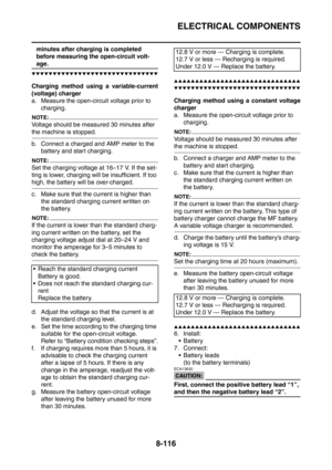 Page 489
ELECTRICAL COMPONENTS
8-116
minutes after charging is completed 
before measuring the open-circuit volt-
age.
▼▼▼▼▼▼▼▼▼▼▼▼▼▼▼▼▼▼▼▼▼▼▼▼▼▼▼▼▼▼
Charging method using a variable-current
(voltage) charger
a. Measure the open-circuit voltage prior to charging.
NOTE:
Voltage should be measured 30 minutes after 
the machine is stopped.
b. Connect a charged and AMP meter to the battery and start charging.
NOTE:
Set the charging voltage at 16–17 V. If the set-
ting is lower, charging  will be insufficient. If too...