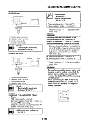 Page 491
ELECTRICAL COMPONENTS
8-118
Headlight relay
Radiator fan motor
EAS4S81030
CHECKING THE ABS MOTOR RELAY
1. Check: ABS motor relay for continuity Connect the pocket tester ( Ω ×  1) to the ter-
minals of ABS motor relay.
Check for continuity between terminals “1” 
and “2” of the ABS motor relay. Tester reading is “
∞”.  →  Replace the ABS 
motor relay.
CAUTION:
ECA4S81021
Do not reverse the connections. If the 
pocket tester leads are connected in 
reverse to terminals “1” and “2”, a correct 
pocket...