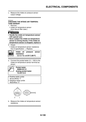 Page 503
ELECTRICAL COMPONENTS
8-130
c. Measure the intake air pressure sensor 
output voltage.
▲▲▲▲▲▲▲▲▲▲▲▲▲▲▲▲▲▲▲▲▲▲▲▲▲▲▲▲▲▲
EAS28420
CHECKING THE INTAKE AIR TEMPERA-
TURE SENSOR
1. Remove:
 Intake air temperature sensor (from the air filter case.)
WARNING
EWA14110
 Handle the intake air temperature sensor with special care.
 Never subject the intake air temperature  sensor to strong shocks. If the intake air 
temperature sensor is dropped, replace it.
2. Check:  Intake air temperature sensor resistance...