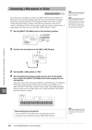 Page 102102 CVP-509/505/503/501 Owner’s Manual
Connections – Using Your Instrument with Other Devices –
10
By connecting a microphone or guitar to the [MIC./LINE IN] jack (standa\
rd 1/4 
phone jack), you can enjoy singing along with your own performance or playing 
guitar along with Song playback. The instrument outputs your vocals or guitar 
sounds through the built-in speakers. The following instructions show how to 
connect a microphone. Please note that when connecting a guitar or other\
 devices of 
high...