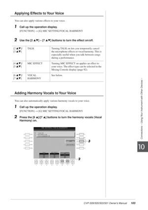 Page 103CVP-509/505/503/501 Owner’s Manual103
Connections – Using Your Instrument with Other Devices –
10
You can also apply various effects to your voice.
1Call up the operation display.
[FUNCTION] → [G] MIC SETTING/VOCAL HARMONY
2Use the [2 ▲▼] – [7  ▲▼] buttons to turn the effect on/off.
You can also automatically apply various harmony vocals to your voice.
1Call up the operation display.
[FUNCTION] → [G] MIC SETTING/VOCAL HARMONY
2Press the [6  ▲]/[7  ▲] buttons to turn the harmony vocals (Vocal 
Harmony)...