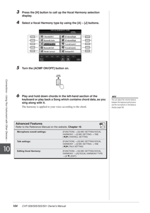 Page 104104 CVP-509/505/503/501 Owner’s Manual
Connections – Using Your Instrument with Other Devices –
10
3Press the [H] button to call up the Vocal Harmony selection 
display.
4Select a Vocal Harmony type by using the [A] – [J] buttons.
5Turn the [ACMP ON/OFF] button on.
6Play and hold down chords in the left-hand section of the 
keyboard or play back a Song which contains chord data, as you 
sing along with it.
The harmony is applied to your voice according to the chord.
NOTE
You can adjust the volume balance...