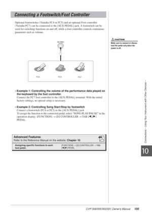 Page 105CVP-509/505/503/501 Owner’s Manual105
Connections – Using Your Instrument with Other Devices –
10
Optional footswitches (Yamaha FC4 or FC5) and an optional Foot controller 
(Yamaha FC7) can be connected to the [AUX PEDAL] jack. A footswitch can be 
used for switching functions on and off, while a foot controller controls continuous 
parameter such as volume.
• Example 1: Controlling the volume of the performance data played on the keyboard by the foot controller.
Connect the FC7 foot controller to the...