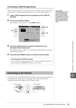 Page 107CVP-509/505/503/501 Owner’s Manual107
Connections – Using Your Instrument with Other Devices –
10
When a USB storage device is connected or media is inserted, a message may appear 
prompting you to format the device/media. If so, execute the format operation.
1Insert a USB storage device for formatting into the [USB TO 
DEVICE].
2Call up the operation display.
[FUNCTION] → [J] UTILITY → TAB [E][F] MEDIA
3Press the [A]/[B] buttons to select the USB device to be 
formatted from the device list.
The...