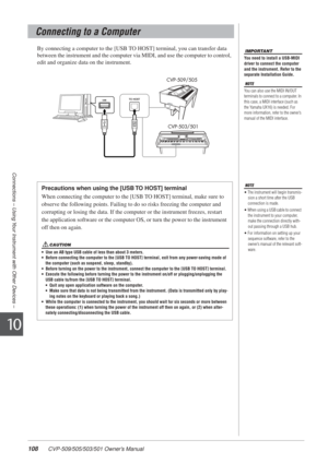 Page 108108 CVP-509/505/503/501 Owner’s Manual
Connections – Using Your Instrument with Other Devices –
10
By connecting a computer to the [USB TO HOST] terminal, you can transfer data 
between the instrument and the computer via MIDI, and use the computer t\
o control, 
edit and organize data on the instrument. 
Connecting to a Computer
IMPORTANT
You need to install a USB-MIDI 
driver to connect the computer 
and the instrument. Refer to the 
separate Installation Guide.
NOTE
You can also use the MIDI IN/OUT...