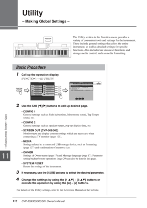 Page 11011
110 CVP-509/505/503/501 Owner’s Manual
Utility – Making Global Settings –
Utility
– Making Global Settings –
The Utility section in the Function menu provides a 
variety of convenient tools and settings for the instrument. 
These include general settings that affect the entire 
instrument, as well as detailed settings for speciﬁc 
functions. Also included are data reset functions and 
storage media control, such as media formatting. 
1Call up the operation display. 
[FUNCTION] → [J] UTILITY 
2Use the...