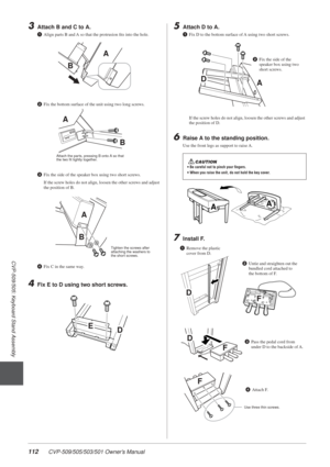 Page 112112 CVP-509/505/503/501 Owner’s Manual
3
CVP-509/505: Keyboard Stand Assembly
3Attach B and C to A.
1Align parts B and A so that the protrusion ﬁts into the hole.
2 Fix the bottom surface of the unit using two long screws.
3 Fix the side of the speaker box using two short screws.
If the screw holes do not align, loosen the other screws and adjust 
the position of B.
4 Fix C in the same way.
4Fix E to D using two short screws.
5Attach D to A.
1Fix D to the bottom surface of A using two short screws.
If...