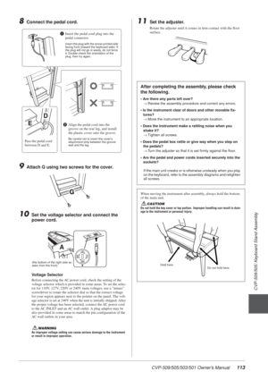 Page 113CVP-509/505/503/501 Owner’s Manual113
3
CVP-509/505: Keyboard Stand Assembly
8Connect the pedal cord.
9Attach G using two screws for the cover.
10Set the voltage selector and connect the 
power cord.
Voltage Selector
Before connecting the AC power cord, check the setting of the 
voltage selector which is provided in some areas. To set the selec-
tor for 110V, 127V, 220V or 240V main voltages, use a “minus” 
screwdriver to rotate the selector dial so that the correct voltage 
for your region appears next...