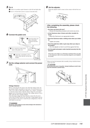 Page 115CVP-509/505/503/501 Owner’s Manual115
3
CVP-503: Keyboard Stand Assembly
5Fix A.
1Center A to produce equal clearance on the left and right sides.
2 Use 6 x 16 mm short screws to secure A from the front.
6Connect the pedal cord.
7Set the voltage selector and connect the power 
cord.
Voltage Selector
Before connecting the AC power cord, check the setting of the volt-
age selector which is provided in some areas. To set the selector for 
110V, 127V, 220V or 240V main voltages, use a “minus” screwdriver 
to...