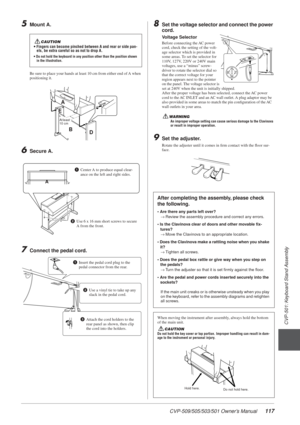 Page 117CVP-509/505/503/501 Owner’s Manual117
3
CVP-501: Keyboard Stand Assembly
5Mount A.
Be sure to place your hands at least 10 cm from either end of A when 
positioning it.
6Secure A.
7Connect the pedal cord.
8Set the voltage selector and connect the power 
cord.
9Set the adjuster.
Rotate the adjuster until it comes in ﬁrm contact with the ﬂoor su\
r-
face.
CAUTION• Fingers can become pinched between A and rear or side pan-els, be extra careful so as not to drop A.
• Do not hold the keyboard in any position...