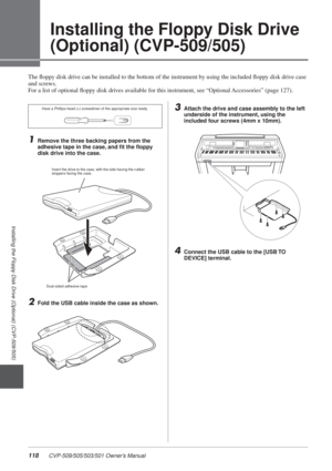 Page 118118 CVP-509/505/503/501 Owner’s Manual
Installing the Floppy Disk Drive (Optional) (CVP-509/505)
3
Installing the Floppy Disk Drive 
(Optional) (CVP-509/505)
The ﬂoppy disk drive can be installed to the bottom of the instrument by using the included\
 ﬂoppy disk drive case 
and screws. 
For a list of optional ﬂoppy disk drives available for this instrument, see “Optional Accessories” (page 127).
1Remove the three backing papers from the 
adhesive tape in the case, and ﬁt the ﬂoppy 
disk drive into the...