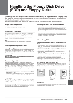 Page 119Handling the Floppy Disk Drive (FDD) and Floppy Disks
CVP-509/505/503/501 Owner’s Manual  119
3
Handling the Floppy Disk Drive 
(FDD) and Floppy Disks
(The ﬂoppy disk drive is optional. For instructions on installing the ﬂoppy disk drive, see page 127.)
The ﬂoppy disk drive lets you save original data you’ve created on the instrument to ﬂoppy disk, and allows you to 
load data from ﬂoppy disk to the instrument.
Be sure to handle ﬂoppy disks and treat the disk drive with care. Follow the important...