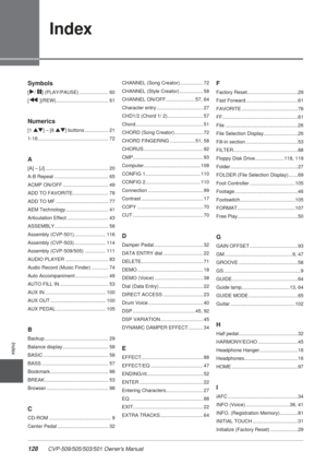 Page 128128 CVP-509/505/503/501 Owner’s Manual
Index
Symbols
[F/ II] (PLAY/PAUSE) ..................... 60
[
G ](REW)...................................... 61
Numerics
[1 ▲▼] – [8 ▲▼] buttons ................. 21
1-16 ................................................... 72
A
[A] – [J] .............................................. 20
A-B Repeat ....................................... 65
ACMP ON/OFF ................................. 49
ADD TO FAVORITE.......................... 78
ADD TO MF...