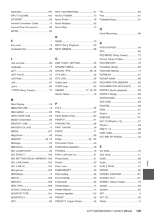 Page 129CVP-509/505/503/501 Owner’s Manual129
Index
Input jack ......................................... 100
INPUT VOLUME.............................. 102
INTERNET......................................... 95
Internet Connection Guide ................ 10
Internet Direct Connection ................. 95
INTRO ............................................... 52
K
Key cover .......................................... 14
Keyboard Part ................................... 39
L
LAN terminal...