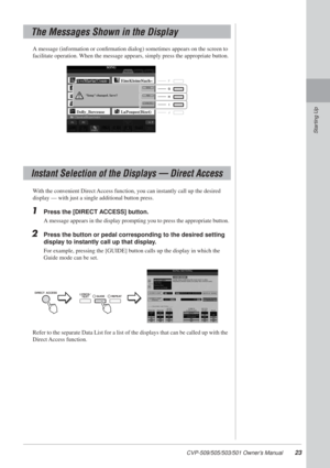 Page 23CVP-509/505/503/501 Owner’s Manual23
Starting Up
A message (information or conﬁrmation dialog) sometimes appears on \
the screen to 
facilitate operation. When the message appears, simply press the appropriate button.
With the convenient Direct Access function, you can instantly call up the desired 
display — with just a single additional button press.
1Press the [DIRECT ACCESS] button.
A message appears in the display prompting you to press the appropriate \
button.
2Press the button or pedal...