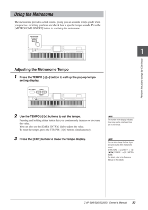 Page 33CVP-509/505/503/501 Owner’s Manual33
Perform the piano songs by Clavinova
1
1
The metronome provides a click sound, giving you an accurate tempo guide when 
you practice, or letting you hear and check how a speciﬁc tempo sounds. Press the 
[METRONOME ON/OFF] button to start/stop the metronome. 
1Press the TEMPO [-]/[+] button to call up the pop-up tempo 
setting display. 
2Use the TEMPO [-]/[+] buttons to set the tempo.
Pressing and holding either button lets you continuously increase or decrease 
the...