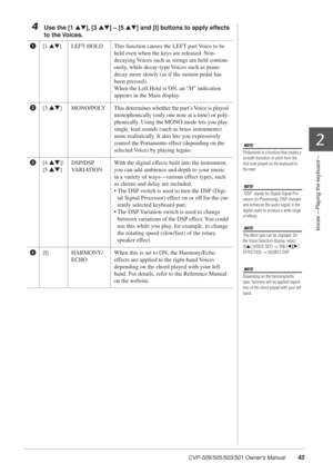 Page 45CVP-509/505/503/501 Owner’s Manual45
2
Voices – Playing the keyboard –
4Use the [1  ▲▼], [3  ▲▼] – [5  ▲▼] and [I] buttons to apply effects 
to the Voices. 
NOTE
Portamento is a function that creates a 
smooth transition in pitch from the 
ﬁrst note played on the keyboard to 
the next. 
NOTE
“DSP” stands for Digital Signal Pro-
cessor (or Processing). DSP changes 
and enhances the audio signal in the 
digital realm to produce a wide range 
of effects.
NOTE
The effect type can be changed. On 
the Voice...