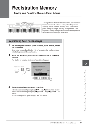 Page 796
Registration Memory – Saving and Recalling Custom Panel Setups –
CVP-509/505/503/501 Owner’s Manual  79
Registration Memory 
– Saving and Recalling Custom Panel Setups –
The Registration Memory function allows you to save (or 
“register”) virtually all panel settings to a Registration 
Memory button, and then instantly recall your custom 
panel settings by simply pressing a single button. The 
registered settings for eight Registration Memory buttons 
should be saved as a single Bank (ﬁle).
1Set up the...