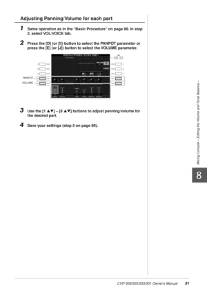 Page 91CVP-509/505/503/501 Owner’s Manual91
Mixing Console – Editing the Volume and Tonal Balance –
8
1Same operation as in the “Basic Procedure” on page 88. In step 
2, select VOL/VOICE tab.
2Press the [D] (or [I]) button to select the PANPOT parameter or 
press the [E] (or [J]) button to select the VOLUME parameter.
3Use the [1 ▲▼] – [8  ▲▼] buttons to adjust panning/volume for 
the desired part.
4Save your settings (step 5 on page 89).
Adjusting Panning/Volume for each part
PANPOT
VOLUME 