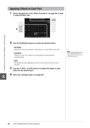 Page 9292 CVP-509/505/503/501 Owner’s Manual
Mixing Console – Editing the Volume and Tonal Balance –
8
1Same operation as in the “Basic Procedure” on page 88. In step 
2, select EFFECT tab.
2Use the [C]/[D]/[E] buttons to select the desired effect.
• REVERB: Reproduce the warm ambience of playing in a concert hall or jazz club.
• CHORUS:  Produces a rich “fat” sound as if several parts are being played 
simultaneously.
• DSP:  By default, the most appropriate effect for the selected Voice has been 
selected....