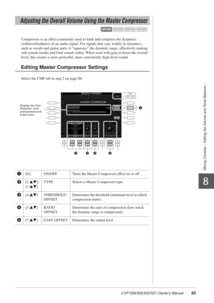 Page 93CVP-509/505/503/501 Owner’s Manual93
Mixing Console – Editing the Volume and Tonal Balance –
8
Compressor is an effect commonly used to limit and compress the dynamics 
(softness/loudness) of an audio signal. For signals that vary widely in dynamics, 
such as vocals and guitar parts, it “squeezes” the dynamic range, effectively making 
soft sounds louder and loud sounds softer. When used with gain to boost the overall 
level, this creates a more powerful, more consistently high-level sound.
Select the...