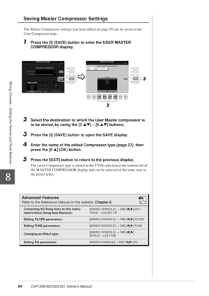 Page 9494 CVP-509/505/503/501 Owner’s Manual
Mixing Console – Editing the Volume and Tonal Balance –
8
The Master Compressor settings you have edited on page 93 can be saved as the 
User Compressor type.
1Press the [I] (SAVE) button to enter the USER MASTER 
COMPRESSOR display.
2Select the destination to which the User Master compressor is 
to be stored, by using the [3 ▲▼] – [6  ▲▼] buttons.
3Press the [I] (SAVE) button to open the SAVE display.
4Enter the name of the edited Compressor type (page 27), then...