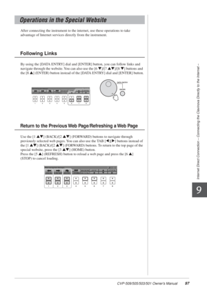 Page 97CVP-509/505/503/501 Owner’s Manual97
Internet Direct Connection – Connecting the Clavinova Directly to the Internet –
9
After connecting the instrument to the internet, use these operations to\
 take 
advantage of Internet services directly from the instrument.
By using the [DATA ENTRY] dial and [ENTER] button, you can follow links and 
navigate through the website. You can also use the [6 
▼]/[7 ▲▼]/[8 ▼] buttons and 
the [8 
▲] (ENTER) button instead of the [DATA ENTRY] dial and [ENTER] button.
Use the...