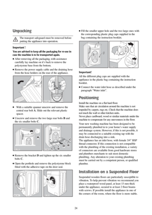 Page 2424 24
Unpacking
The transport safeguard must be removed before
putting the appliance into operation.
Important !
You are advised to keep all the packaging for re-use in
case the machine is to be transported again. 
●After removing all the packaging, with assistance
carefully lay machine on it’s back to remove the
polystyrene base from the bottom.
●Remove the power supply cable and the draining hose
from the hose holders on the rear of the appliance.
●With a suitable spanner unscrew and remove the
central...