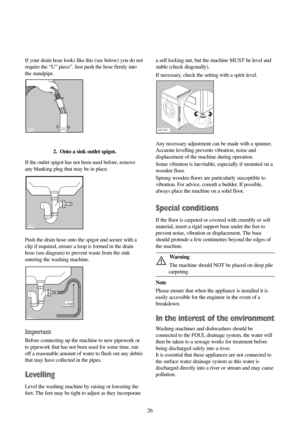 Page 2626 If your drain hose looks like this (see below) you do not
require the “U” piece”. Just push the hose firmly into
the standpipe.
2.  Onto a sink outlet spigot.
If the outlet spigot has not been used before, remove
any blanking plug that may be in place.
Push the drain hose onto the spigot and secure with a
clip if required, ensure a loop is formed in the drain
hose (see diagram) to prevent waste from the sink
entering the washing machine.
Important
Before connecting up the machine to new pipework or
to...