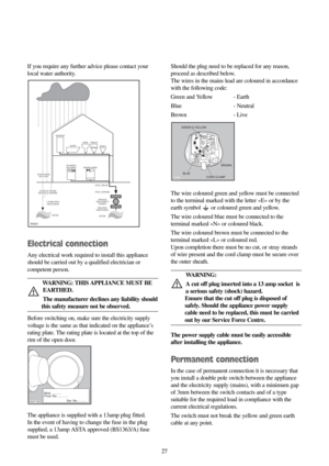 Page 2727 27 If you require any further advice please contact your
local water authority.
Electrical connection
Any electrical work required to install this appliance
should be carried out by a qualified electrician or
competent person.
WARNING: THIS APPLIANCE MUST BE
EARTHED.
The manufacturer declines any liability should
this safety measure not be observed.
Before switching on, make sure the electricity supply
voltage is the same as that indicated on the appliance’s
rating plate. The rating plate is located...