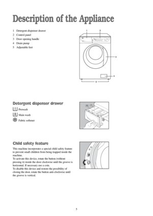 Page 55
Description of the Appliance
1 Detergent dispenser drawer
2 Control panel
3 Door opening handle
4 Drain pump
5 Adjustable feet
Detergent dispenser drawer
Prewash
Main wash
Fabric softener
Child safety feature
This machine incorporates a special child safety feature
to prevent small children from being trapped inside the
machine.
To activate this device, rotate the button (without
pressing it) inside the door clockwise until the groove is
horizontal. If necessary use a coin.
To disable this device and...