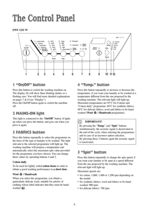 Page 61 “On/Off” button
Press this button to switch the washing machine on.
The display (8) will show three flashing dashes or a
flashing zero. You will find more detailed explanations
on pages 7 & 8 (see “Display”).
Press the On/Off button again to switch the machine
off.
2 MAINS-ON light
This light is connected to the “On/Off” button. It lights
up when you press the button, and goes out when you
press it again.
3 FABRICS button
Press this button repeatedly to select the programme on
the basis of the type of...