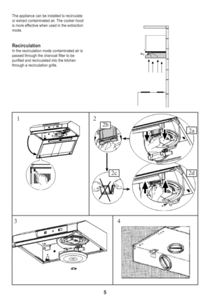 Page 55
The appliance can be installed to recirculate
or extract contaminated air. The cooker hood
is more effective when used in the extraction 
mode.
RecirculationIn the recirculation mode contaminated air is 
passed through the charcoal filter to be 
purified and recirculated into the kitchen
through a recirculation grille.
12
3 4
2d
2a
2b
2c 