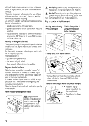 Page 12Although biodegradable, detergents contain substances
which, in large quantities, can upset the delicate balance
of nature.
The choice of detergent will depend on the type of fabric
(delicates, woollens, cottons, etc.), the colour, washing
temperature and degree of soiling.
All commonly available washing machine detergents may
be used in this appliance:
• powder detergents for all types of fabric,
• powder detergents for delicate fabrics (40°C max) and
woollens,
• liquid detergents, preferably for low...