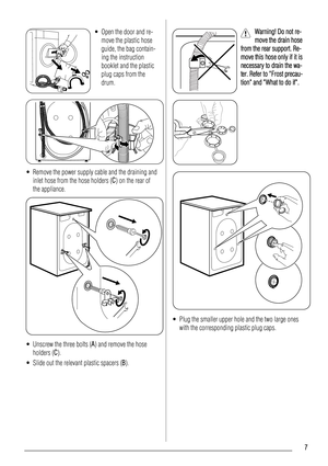 Page 7• Open the door and re-
move the plastic hose
guide, the bag contain-
ing the instruction
booklet and the plastic
plug caps from the
drum.
• Remove the power supply cable and the draining and
inlet hose from the hose holders (C) on the rear of
the appliance.
• Unscrew the three bolts (A) and remove the hose
holders (C).
• Slide out the relevant plastic spacers (B).
Warning! Do not re-
move the drain hose
from the rear support. Re-
move this hose only if it is
necessary to drain the wa-
ter. Refer to...