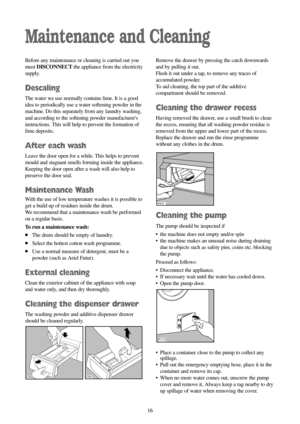 Page 1616 16
Maintenance and Cleaning
Before any maintenance or cleaning is carried out you
must DISCONNECTthe appliance from the electricity
supply.
Descaling
The water we use normally contains lime. It is a good
idea to periodically use a water softening powder in the
machine. Do this separately from any laundry washing,
and according to the softening powder manufacturers
instructions. This will help to prevent the formation of
lime deposits.
After each wash
Leave the door open for a while. This helps to...
