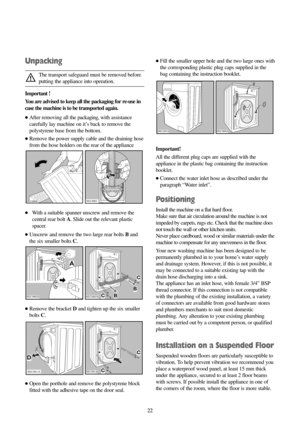 Page 2222 22
Unpacking
The transport safeguard must be removed before
putting the appliance into operation.
Important !
You are advised to keep all the packaging for re-use in
case the machine is to be transported again. 
●After removing all the packaging, with assistance
carefully lay machine on it’s back to remove the
polystyrene base from the bottom.
●Remove the power supply cable and the draining hose
from the hose holders on the rear of the appliance
●With a suitable spanner unscrew and remove the
central...