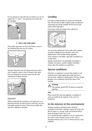 Page 2424 If your drain hose looks like this (see below) you do not
require the “U” piece”. Just push the hose firmly into
the standpipe.
2.  Onto a sink outlet spigot.
If the outlet spigot has not been used before, remove
any blanking plug that may be in place.
Push the drain hose onto the spigot and secure with a
clip if required, ensure a loop is formed in the drain
hose (see diagram) to prevent waste from the sink
entering the washing machine.
Important
Before connecting the machine to new pipework or to...