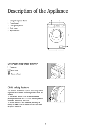 Page 55
Description of the Appliance
1 Detergent dispenser drawer
2 Control panel
3 Door opening handle
4 Drain pump
5 Adjustable feet
Detergent dispenser drawer
Prewash
Main wash
Fabric softener
Child safety feature
This machine incorporates a special child safety feature
to prevent small children from being trapped inside the
machine.
To activate this device, rotate the button (without
pressing it) inside the door clockwise until the groove is
horizontal. If necessary use a coin.
To disable this device and...