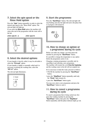 Page 1010
7. Select the spin speed or the
Rinse Hold option
Press the “Spin” button repeatedly, in order to select the
desired spin speed or the “Rinse Hold” option. The
relevant light will light up.
If you select the Rinse Holdoption, the machine will
stop at the end of the programme with the water still in
the tub.
ZWF 1432 W - S  ZWF 1632 W
8. Select the desired options
If your laundry is heavily soiled, it may be advisable to
select the “Prewash” option.
If your laundry is lightly or normally soiled and it...