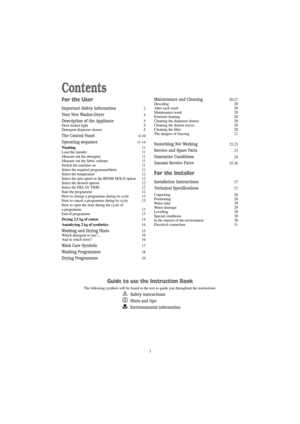 Page 33
Contents
For the User
Important Safety Information2
Your New Washer-Dryer4
Description of the Appliance5
Door locked light 5
Detergent dispenser drawer 5
The Control Panel6-10
Operating sequence11-14
Washing11
Load the laundry 11
Measure out the detergent 11
Measure out the fabric softener 11
Switch the machine on 11
Select the required programme/fabric 11
Select the temperature 12
Select the spin speed or the RINSE HOLD option 12
Select the desired options 12
Select the DELAY TIME 12
Start the...