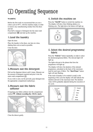 Page 1111
Operating Sequence
WASHING
Before the first wash we recommend that you run a
cotton cycle at 95°C, with the machine empty, in order
to remove any manufacturing residue from the drum
and tub.
Pour half a measure of detergent into the main wash
compartment  and start up the machine.
1. Load the laundry
Open the door.
Place the laundry in the drum, one item at a time,
shaking them out as much as possible.
Close the door.
2. Measure out the detergent
Pull out the dispenser drawer until it stops. Measure...