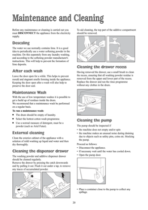 Page 2020
Maintenance and Cleaning
Before any maintenance or cleaning is carried out you
must DISCONNECTthe appliance from the electricity
supply.
Descaling
The water we use normally contains lime. It is a good
idea to periodically use a water softening powder in the
machine. Do this separately from any laundry washing,
and according to the softening powder manufacturers
instructions. This will help to prevent the formation of
lime deposits.
After each wash
Leave the door open for a while. This helps to...