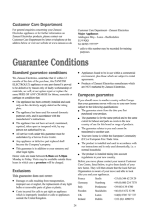 Page 2424
Guarantee Conditions
Standard guarantee conditions
We, Zanussi Electrolux, undertake that if, within 12
months of the date of the purchase, this ZANUSSI
ELECTROLUX appliance or any part thereof is proved
to be defective by reason only of faulty workmanship or
materials, we will, at our option repair or replace the
same FREE OF ANY CHARGE for labour, materials or
carriage on condition that:
●The appliance has been correctly installed and used
only on the electricity supply stated on the rating
plate....