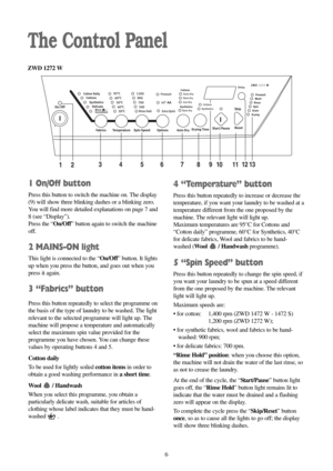 Page 66
The Control Panel
4 “Temperature” button
Press this button repeatedly to increase or decrease the
temperature, if you want your laundry to be washed at a
temperature different from the one proposed by the
machine. The relevant light will light up.
Maximum temperatures are 95°C for Cottons and
“Cotton daily” programme, 60°C for Synthetics, 40°C
for delicate fabrics, Wool and fabrics to be hand-
washed (Wool / Handwashprogramme).
5 “Spin Speed” button
Press this button repeatedly to change the spin...