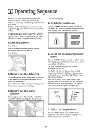 Page 1111
Operating Sequence
Before the first wash, we recommend that you run a
cotton cycle at 95°C, without any laundry in the
machine, to remove any manufacturing residue from the
drum and tub.
Pour 1/2 a measure of detergent into the main wash
compartment  of the dispenser drawer  and start the
machine.
WASHING 5 KG OF WHITE COTTON AT 95°C
Suppose you have 5 kg of laundry to wash. It is white
cotton and is suitable for high temperature washing.
1. Load the laundry
Open the door.
Place the laundry in the...